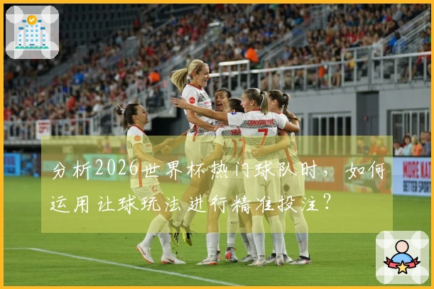 分析2026世界杯热门球队时，如何运用让球玩法进行精准投注？